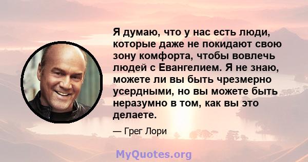 Я думаю, что у нас есть люди, которые даже не покидают свою зону комфорта, чтобы вовлечь людей с Евангелием. Я не знаю, можете ли вы быть чрезмерно усердными, но вы можете быть неразумно в том, как вы это делаете.