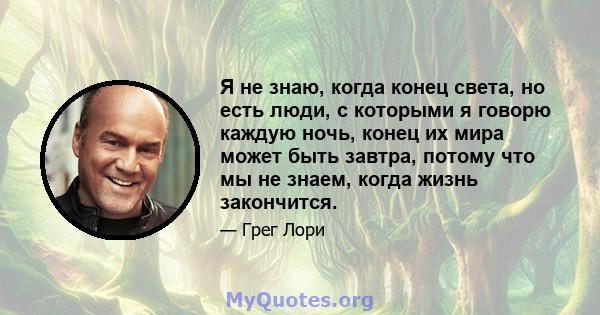 Я не знаю, когда конец света, но есть люди, с которыми я говорю каждую ночь, конец их мира может быть завтра, потому что мы не знаем, когда жизнь закончится.