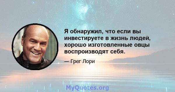 Я обнаружил, что если вы инвестируете в жизнь людей, хорошо изготовленные овцы воспроизводят себя.