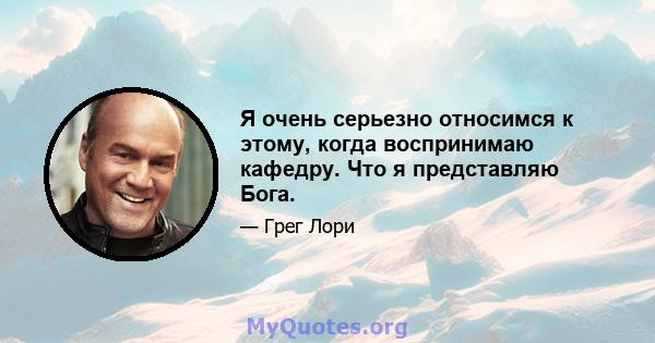 Я очень серьезно относимся к этому, когда воспринимаю кафедру. Что я представляю Бога.