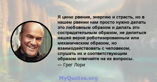 Я ценю рвение, энергию и страсть, но в нашем рвении нам просто нужно делать это любовным образом и делать это сострадательным образом, не делиться нашей верой роботизированным или механическим образом, но