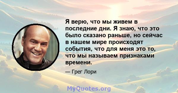 Я верю, что мы живем в последние дни. Я знаю, что это было сказано раньше, но сейчас в нашем мире происходят события, что для меня это то, что мы называем признаками времени.