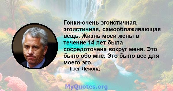 Гонки-очень эгоистичная, эгоистичная, самооблаживающая вещь. Жизнь моей жены в течение 14 лет была сосредоточена вокруг меня. Это было обо мне. Это было все для моего эго.