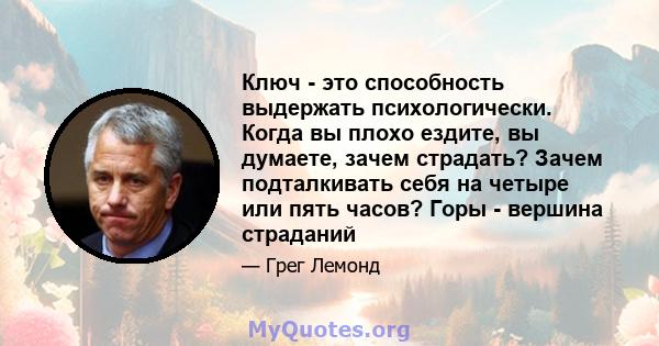 Ключ - это способность выдержать психологически. Когда вы плохо ездите, вы думаете, зачем страдать? Зачем подталкивать себя на четыре или пять часов? Горы - вершина страданий