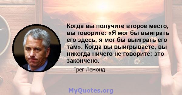 Когда вы получите второе место, вы говорите: «Я мог бы выиграть его здесь, я мог бы выиграть его там». Когда вы выигрываете, вы никогда ничего не говорите; это закончено.