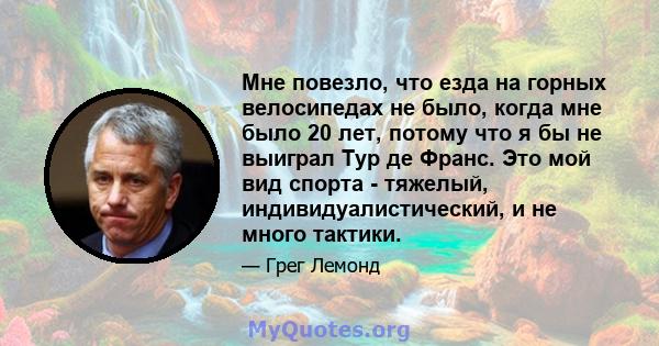 Мне повезло, что езда на горных велосипедах не было, когда мне было 20 лет, потому что я бы не выиграл Тур де Франс. Это мой вид спорта - тяжелый, индивидуалистический, и не много тактики.