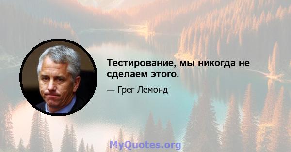 Тестирование, мы никогда не сделаем этого.