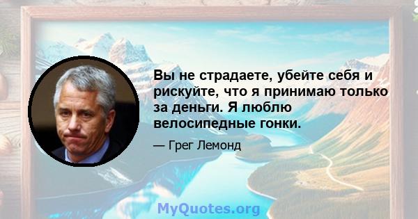 Вы не страдаете, убейте себя и рискуйте, что я принимаю только за деньги. Я люблю велосипедные гонки.