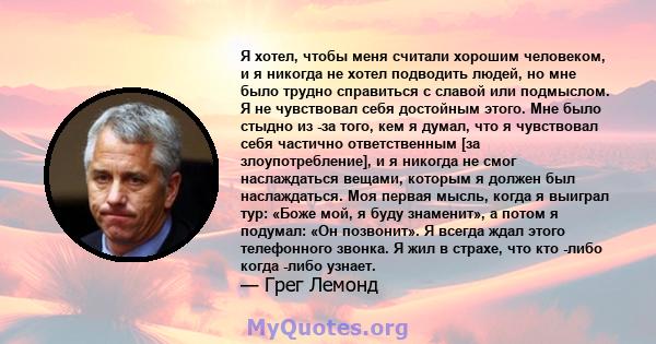 Я хотел, чтобы меня считали хорошим человеком, и я никогда не хотел подводить людей, но мне было трудно справиться с славой или подмыслом. Я не чувствовал себя достойным этого. Мне было стыдно из -за того, кем я думал,