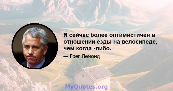 Я сейчас более оптимистичен в отношении езды на велосипеде, чем когда -либо.