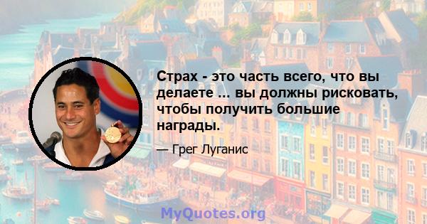 Страх - это часть всего, что вы делаете ... вы должны рисковать, чтобы получить большие награды.