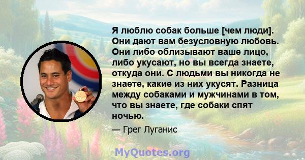 Я люблю собак больше [чем люди]. Они дают вам безусловную любовь. Они либо облизывают ваше лицо, либо укусают, но вы всегда знаете, откуда они. С людьми вы никогда не знаете, какие из них укусят. Разница между собаками