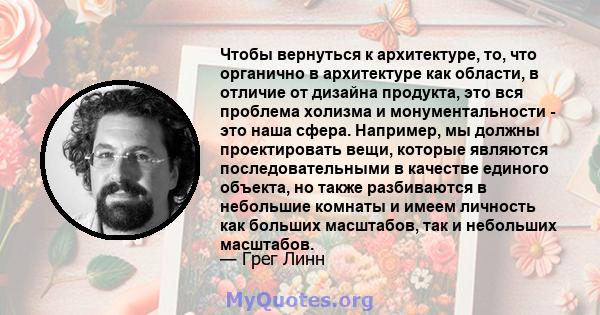 Чтобы вернуться к архитектуре, то, что органично в архитектуре как области, в отличие от дизайна продукта, это вся проблема холизма и монументальности - это наша сфера. Например, мы должны проектировать вещи, которые