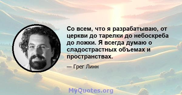 Со всем, что я разрабатываю, от церкви до тарелки до небоскреба до ложки. Я всегда думаю о сладострастных объемах и пространствах.