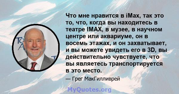 Что мне нравится в iMax, так это то, что, когда вы находитесь в театре IMAX, в музее, в научном центре или аквариуме, он в восемь этажах, и он захватывает, и вы можете увидеть его в 3D, вы действительно чувствуете, что