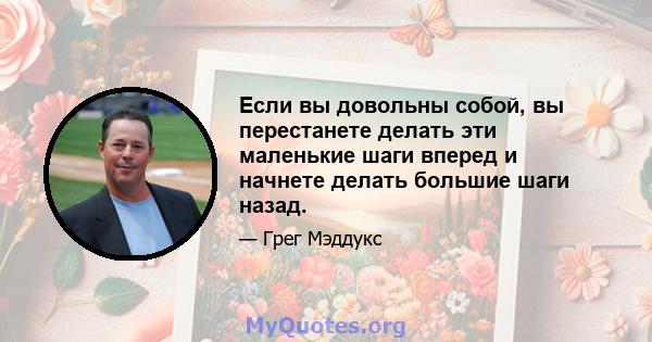 Если вы довольны собой, вы перестанете делать эти маленькие шаги вперед и начнете делать большие шаги назад.