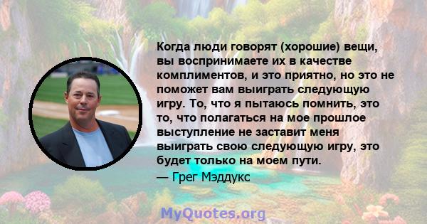 Когда люди говорят (хорошие) вещи, вы воспринимаете их в качестве комплиментов, и это приятно, но это не поможет вам выиграть следующую игру. То, что я пытаюсь помнить, это то, что полагаться на мое прошлое выступление