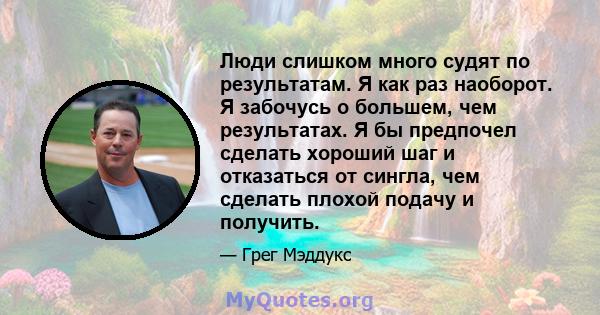 Люди слишком много судят по результатам. Я как раз наоборот. Я забочусь о большем, чем результатах. Я бы предпочел сделать хороший шаг и отказаться от сингла, чем сделать плохой подачу и получить.