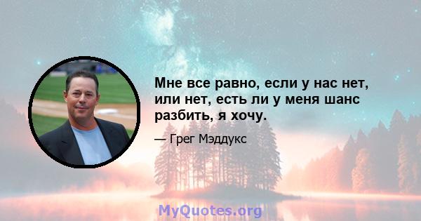 Мне все равно, если у нас нет, или нет, есть ли у меня шанс разбить, я хочу.