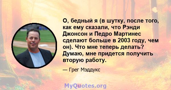 О, бедный я (в шутку, после того, как ему сказали, что Рэнди Джонсон и Педро Мартинес сделают больше в 2003 году, чем он). Что мне теперь делать? Думаю, мне придется получить вторую работу.