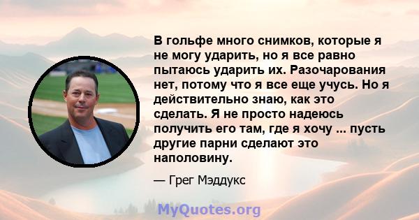 В гольфе много снимков, которые я не могу ударить, но я все равно пытаюсь ударить их. Разочарования нет, потому что я все еще учусь. Но я действительно знаю, как это сделать. Я не просто надеюсь получить его там, где я