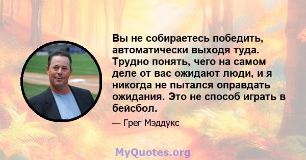 Вы не собираетесь победить, автоматически выходя туда. Трудно понять, чего на самом деле от вас ожидают люди, и я никогда не пытался оправдать ожидания. Это не способ играть в бейсбол.