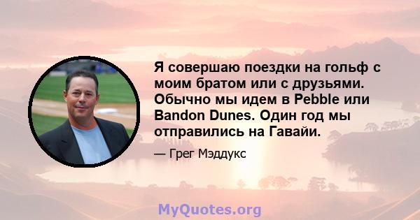 Я совершаю поездки на гольф с моим братом или с друзьями. Обычно мы идем в Pebble или Bandon Dunes. Один год мы отправились на Гавайи.