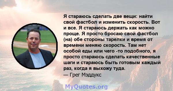 Я стараюсь сделать две вещи: найти свой фастбол и изменить скорость. Вот и все. Я стараюсь держать как можно проще. Я просто бросаю свой фастбол (на) обе стороны тарелки и время от времени меняю скорость. Там нет особой 