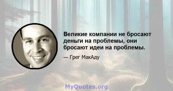 Великие компании не бросают деньги на проблемы, они бросают идеи на проблемы.