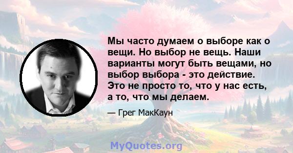 Мы часто думаем о выборе как о вещи. Но выбор не вещь. Наши варианты могут быть вещами, но выбор выбора - это действие. Это не просто то, что у нас есть, а то, что мы делаем.