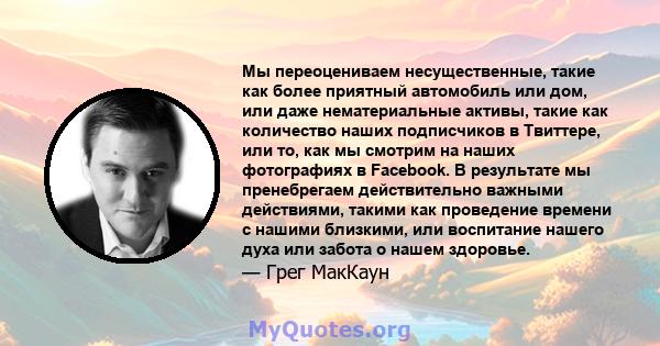 Мы переоцениваем несущественные, такие как более приятный автомобиль или дом, или даже нематериальные активы, такие как количество наших подписчиков в Твиттере, или то, как мы смотрим на наших фотографиях в Facebook. В