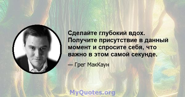 Сделайте глубокий вдох. Получите присутствие в данный момент и спросите себя, что важно в этом самой секунде.