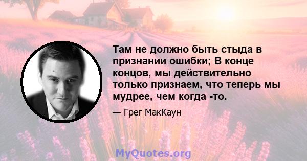 Там не должно быть стыда в признании ошибки; В конце концов, мы действительно только признаем, что теперь мы мудрее, чем когда -то.