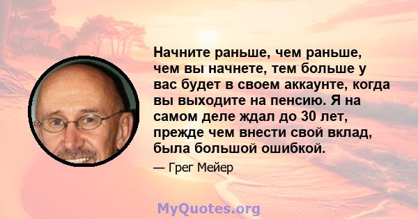 Начните раньше, чем раньше, чем вы начнете, тем больше у вас будет в своем аккаунте, когда вы выходите на пенсию. Я на самом деле ждал до 30 лет, прежде чем внести свой вклад, была большой ошибкой.