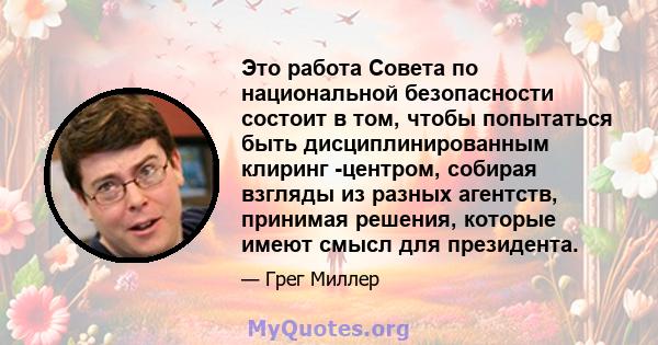 Это работа Совета по национальной безопасности состоит в том, чтобы попытаться быть дисциплинированным клиринг -центром, собирая взгляды из разных агентств, принимая решения, которые имеют смысл для президента.