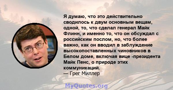 Я думаю, что это действительно сводилось к двум основным вещам, одной, то, что сделал генерал Майк Флинн, и именно то, что он обсуждал с российским послом, но, что более важно, как он вводил в заблуждение