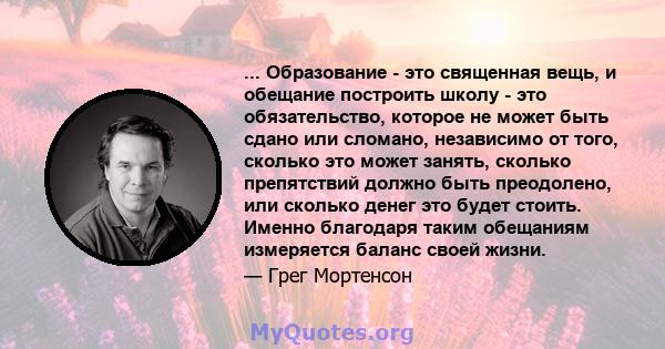 ... Образование - это священная вещь, и обещание построить школу - это обязательство, которое не может быть сдано или сломано, независимо от того, сколько это может занять, сколько препятствий должно быть преодолено,