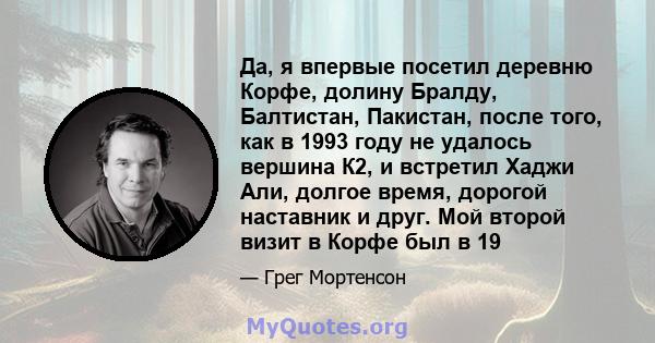 Да, я впервые посетил деревню Корфе, долину Бралду, Балтистан, Пакистан, после того, как в 1993 году не удалось вершина К2, и встретил Хаджи Али, долгое время, дорогой наставник и друг. Мой второй визит в Корфе был в 19