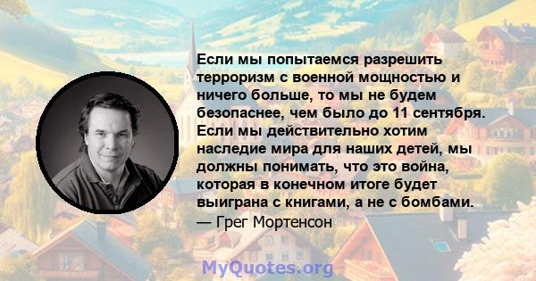 Если мы попытаемся разрешить терроризм с военной мощностью и ничего больше, то мы не будем безопаснее, чем было до 11 сентября. Если мы действительно хотим наследие мира для наших детей, мы должны понимать, что это