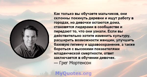 Как только вы обучаете мальчиков, они склонны покинуть деревни и ищут работу в городах, но девочки остаются дома, становятся лидерами в сообществе и передают то, что они узнали. Если вы действительно хотите изменить