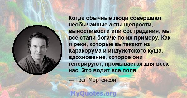 Когда обычные люди совершают необычайные акты щедрости, выносливости или сострадания, мы все стали богаче по их примеру. Как и реки, которые вытекают из Каракорума и индуистского куша, вдохновение, которое они