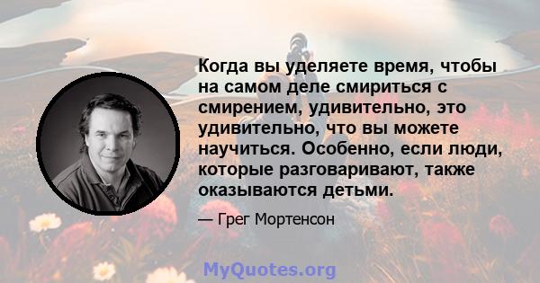 Когда вы уделяете время, чтобы на самом деле смириться с смирением, удивительно, это удивительно, что вы можете научиться. Особенно, если люди, которые разговаривают, также оказываются детьми.