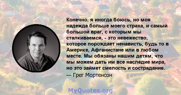 Конечно, я иногда боюсь, но моя надежда больше моего страха, и самый большой враг, с которым мы сталкиваемся, - это невежество, которое порождает ненависть, будь то в Америке, Афганистане или в любом месте. Мы обязаны