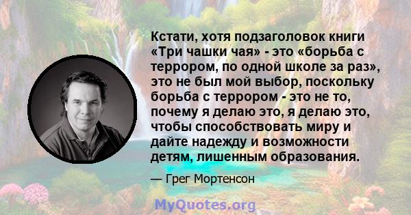 Кстати, хотя подзаголовок книги «Три чашки чая» - это «борьба с террором, по одной школе за раз», это не был мой выбор, поскольку борьба с террором - это не то, почему я делаю это, я делаю это, чтобы способствовать миру 