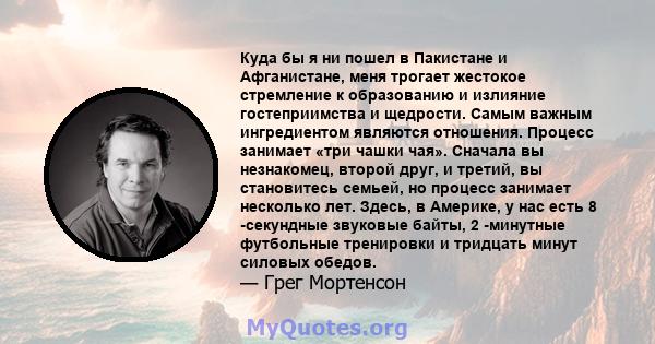 Куда бы я ни пошел в Пакистане и Афганистане, меня трогает жестокое стремление к образованию и излияние гостеприимства и щедрости. Самым важным ингредиентом являются отношения. Процесс занимает «три чашки чая». Сначала