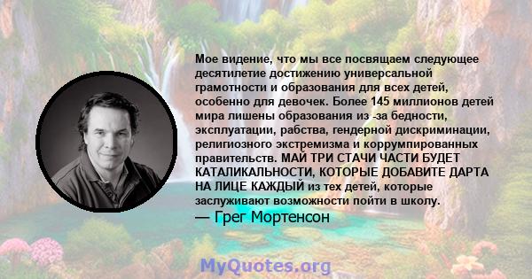 Мое видение, что мы все посвящаем следующее десятилетие достижению универсальной грамотности и образования для всех детей, особенно для девочек. Более 145 миллионов детей мира лишены образования из -за бедности,