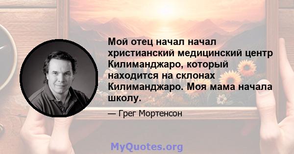 Мой отец начал начал христианский медицинский центр Килиманджаро, который находится на склонах Килиманджаро. Моя мама начала школу.