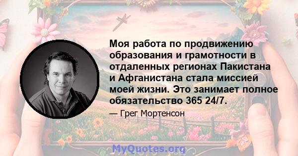 Моя работа по продвижению образования и грамотности в отдаленных регионах Пакистана и Афганистана стала миссией моей жизни. Это занимает полное обязательство 365 24/7.