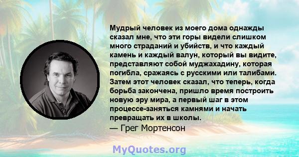 Мудрый человек из моего дома однажды сказал мне, что эти горы видели слишком много страданий и убийств, и что каждый камень и каждый валун, который вы видите, представляют собой муджахадину, которая погибла, сражаясь с