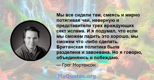 Мы все сидели там, смеясь и мирно потягивая чай, неверную и представители трех враждующих сект ислама. И я подумал, что если мы сможем ладить это хорошо, мы сможем что -либо сделать. Британская политика была разделена и 